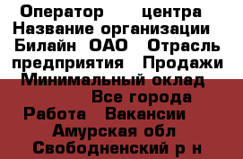 Оператор Call-центра › Название организации ­ Билайн, ОАО › Отрасль предприятия ­ Продажи › Минимальный оклад ­ 15 000 - Все города Работа » Вакансии   . Амурская обл.,Свободненский р-н